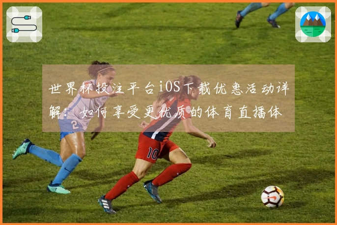 世界杯投注平台iOS下载优惠活动详解：如何享受更优质的体育直播体验