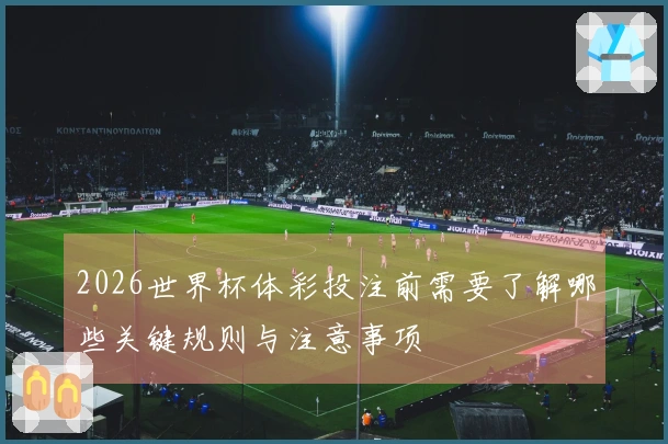 2026世界杯体彩投注前需要了解哪些关键规则与注意事项